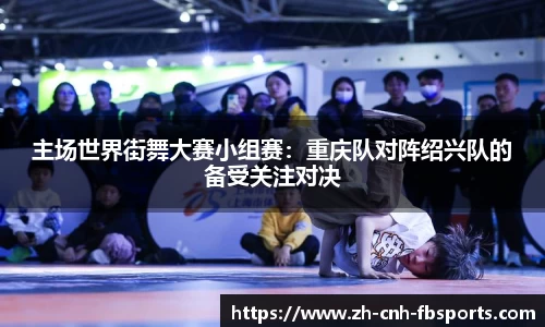 主场世界街舞大赛小组赛：重庆队对阵绍兴队的备受关注对决